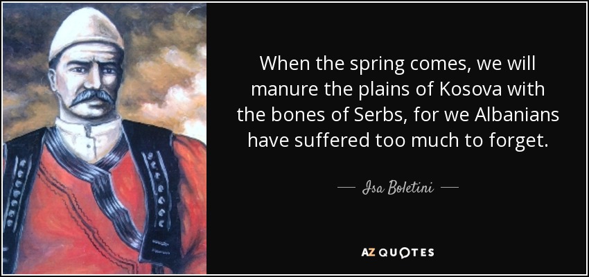 When the spring comes, we will manure the plains of Kosova with the bones of Serbs, for we Albanians have suffered too much to forget. - Isa Boletini