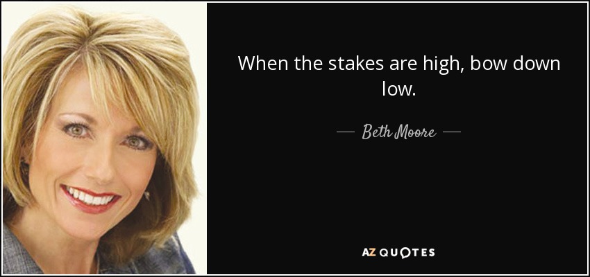 When the stakes are high, bow down low. - Beth Moore