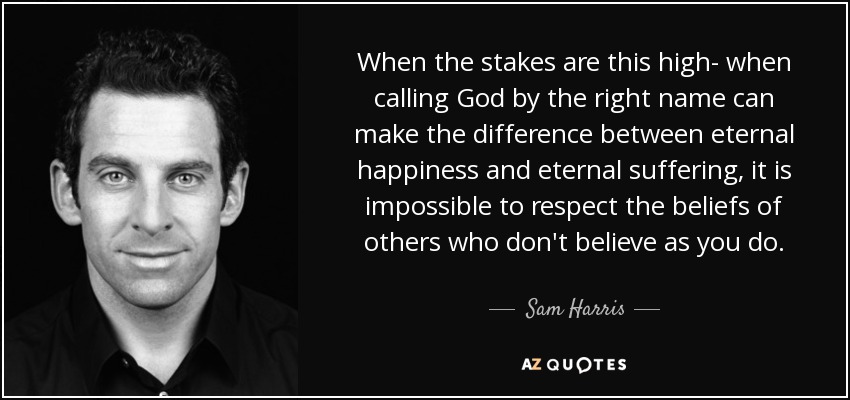 When the stakes are this high- when calling God by the right name can make the difference between eternal happiness and eternal suffering, it is impossible to respect the beliefs of others who don't believe as you do. - Sam Harris