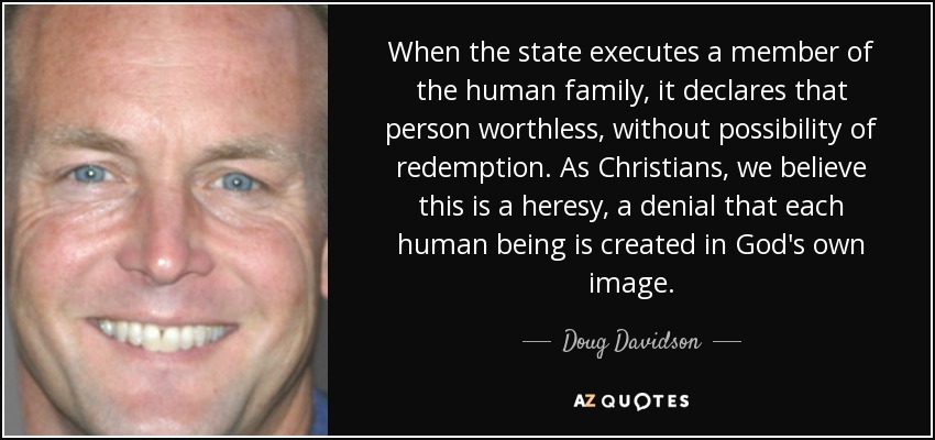 When the state executes a member of the human family, it declares that person worthless, without possibility of redemption. As Christians, we believe this is a heresy, a denial that each human being is created in God's own image. - Doug Davidson