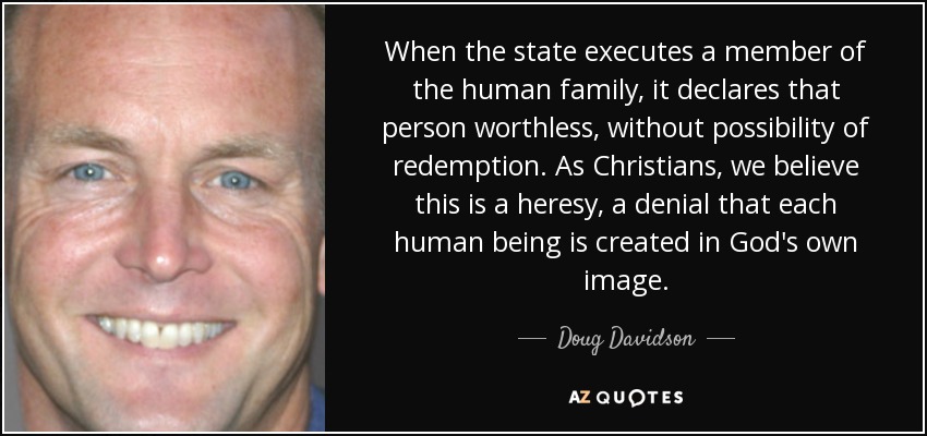 When the state executes a member of the human family, it declares that person worthless, without possibility of redemption. As Christians, we believe this is a heresy, a denial that each human being is created in God's own image. - Doug Davidson