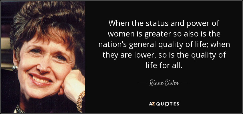 When the status and power of women is greater so also is the nation’s general quality of life; when they are lower, so is the quality of life for all. - Riane Eisler