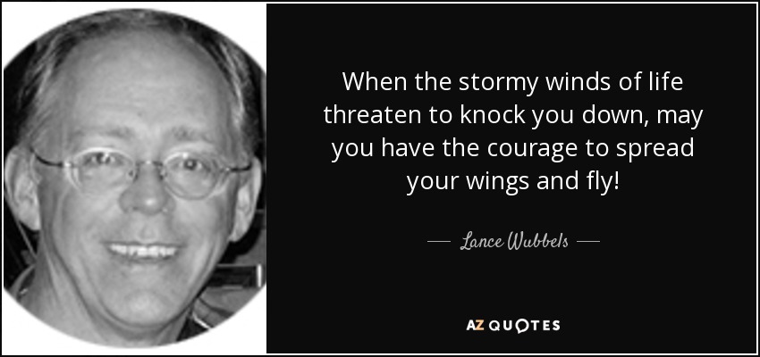 When the stormy winds of life threaten to knock you down, may you have the courage to spread your wings and fly! - Lance Wubbels