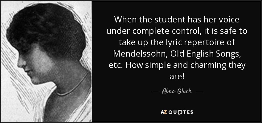 When the student has her voice under complete control, it is safe to take up the lyric repertoire of Mendelssohn, Old English Songs, etc. How simple and charming they are! - Alma Gluck