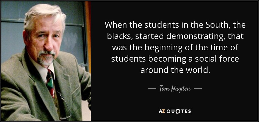 When the students in the South, the blacks, started demonstrating, that was the beginning of the time of students becoming a social force around the world. - Tom Hayden
