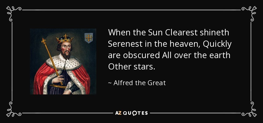 When the Sun Clearest shineth Serenest in the heaven, Quickly are obscured All over the earth Other stars. - Alfred the Great