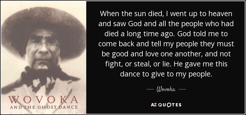 When the sun died, I went up to heaven and saw God and all the people who had died a long time ago. God told me to come back and tell my people they must be good and love one another, and not fight, or steal, or lie. He gave me this dance to give to my people. - Wovoka
