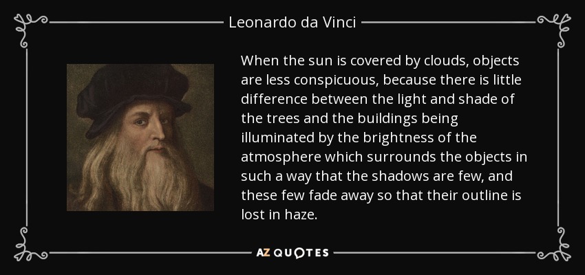 When the sun is covered by clouds, objects are less conspicuous, because there is little difference between the light and shade of the trees and the buildings being illuminated by the brightness of the atmosphere which surrounds the objects in such a way that the shadows are few, and these few fade away so that their outline is lost in haze. - Leonardo da Vinci