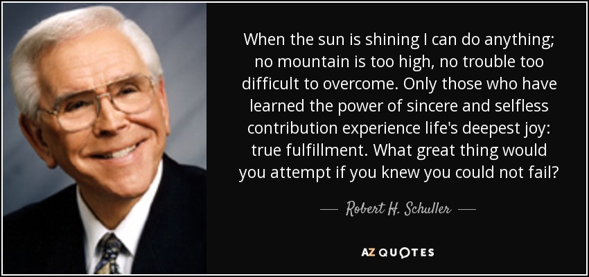 When the sun is shining I can do anything; no mountain is too high, no trouble too difficult to overcome. Only those who have learned the power of sincere and selfless contribution experience life's deepest joy: true fulfillment. What great thing would you attempt if you knew you could not fail? - Robert H. Schuller