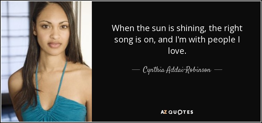 When the sun is shining, the right song is on, and I'm with people I love. - Cynthia Addai-Robinson