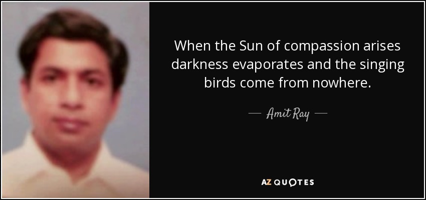 When the Sun of compassion arises darkness evaporates and the singing birds come from nowhere. - Amit Ray