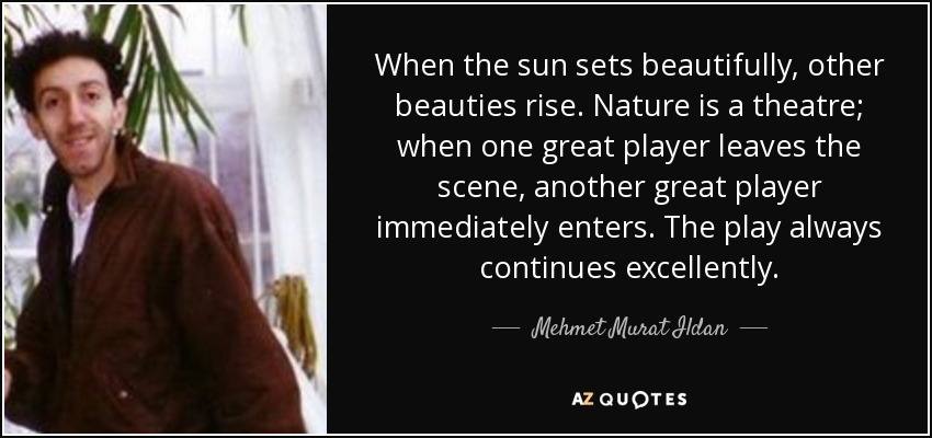 When the sun sets beautifully, other beauties rise. Nature is a theatre; when one great player leaves the scene, another great player immediately enters. The play always continues excellently. - Mehmet Murat Ildan