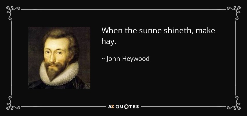 When the sunne shineth, make hay. - John Heywood