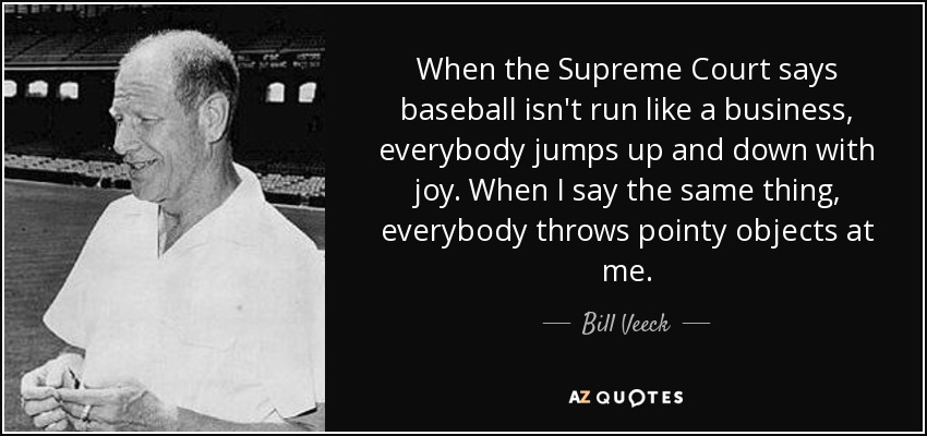 When the Supreme Court says baseball isn't run like a business, everybody jumps up and down with joy. When I say the same thing, everybody throws pointy objects at me. - Bill Veeck
