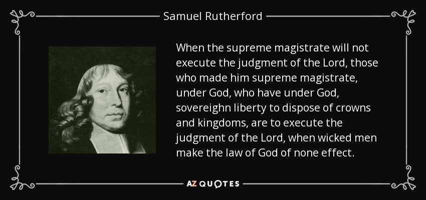 When the supreme magistrate will not execute the judgment of the Lord, those who made him supreme magistrate, under God, who have under God, sovereighn liberty to dispose of crowns and kingdoms, are to execute the judgment of the Lord, when wicked men make the law of God of none effect. - Samuel Rutherford