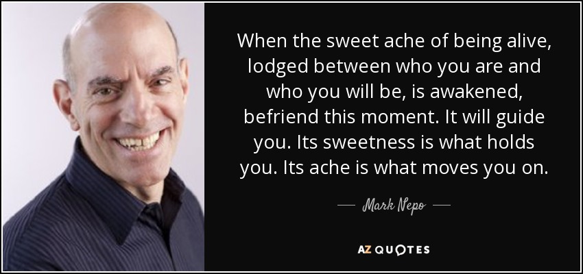 When the sweet ache of being alive, lodged between who you are and who you will be, is awakened, befriend this moment. It will guide you. Its sweetness is what holds you. Its ache is what moves you on. - Mark Nepo
