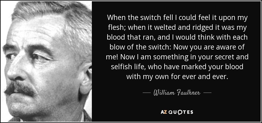 When the switch fell I could feel it upon my flesh; when it welted and ridged it was my blood that ran, and I would think with each blow of the switch: Now you are aware of me! Now I am something in your secret and selfish life, who have marked your blood with my own for ever and ever. - William Faulkner