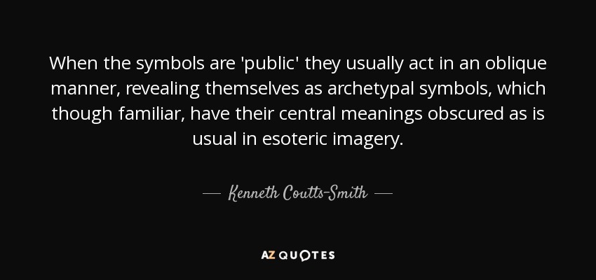 When the symbols are 'public' they usually act in an oblique manner, revealing themselves as archetypal symbols, which though familiar, have their central meanings obscured as is usual in esoteric imagery. - Kenneth Coutts-Smith