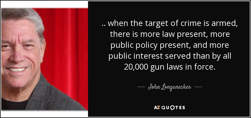 . . when the target of crime is armed, there is more law present, more public policy present, and more public interest served than by all 20,000 gun laws in force. - John Longenecker