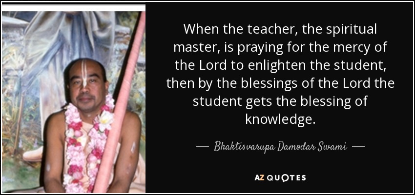 When the teacher, the spiritual master, is praying for the mercy of the Lord to enlighten the student, then by the blessings of the Lord the student gets the blessing of knowledge. - Bhaktisvarupa Damodar Swami
