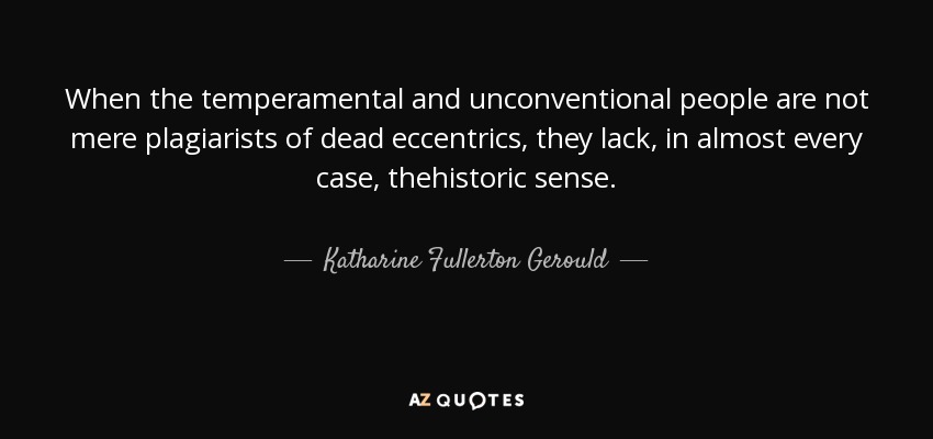 When the temperamental and unconventional people are not mere plagiarists of dead eccentrics, they lack, in almost every case, thehistoric sense. - Katharine Fullerton Gerould
