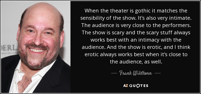 When the theater is gothic it matches the sensibility of the show. It's also very intimate. The audience is very close to the performers. The show is scary and the scary stuff always works best with an intimacy with the audience. And the show is erotic, and I think erotic always works best when it's close to the audience, as well. - Frank Wildhorn