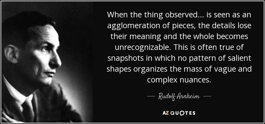 When the thing observed... is seen as an agglomeration of pieces, the details lose their meaning and the whole becomes unrecognizable. This is often true of snapshots in which no pattern of salient shapes organizes the mass of vague and complex nuances. - Rudolf Arnheim