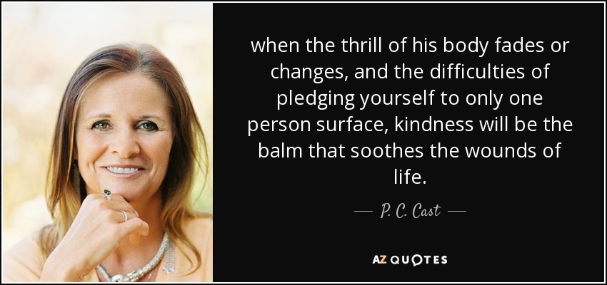 when the thrill of his body fades or changes, and the difficulties of pledging yourself to only one person surface, kindness will be the balm that soothes the wounds of life. - P. C. Cast