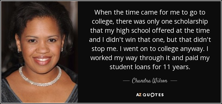 When the time came for me to go to college, there was only one scholarship that my high school offered at the time and I didn't win that one, but that didn't stop me. I went on to college anyway. I worked my way through it and paid my student loans for 11 years. - Chandra Wilson