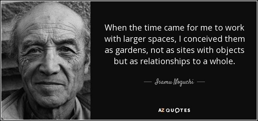 When the time came for me to work with larger spaces, I conceived them as gardens, not as sites with objects but as relationships to a whole. - Isamu Noguchi