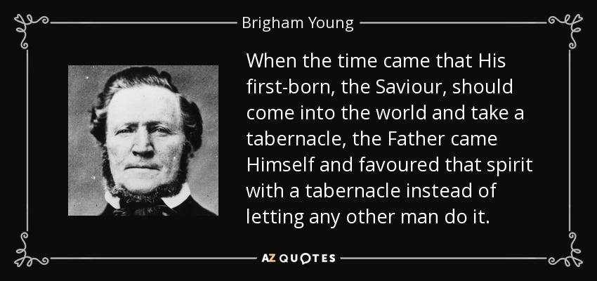 When the time came that His first-born, the Saviour, should come into the world and take a tabernacle, the Father came Himself and favoured that spirit with a tabernacle instead of letting any other man do it. - Brigham Young