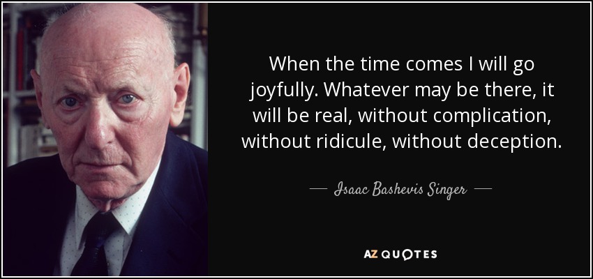 When the time comes I will go joyfully. Whatever may be there, it will be real, without complication, without ridicule, without deception. - Isaac Bashevis Singer