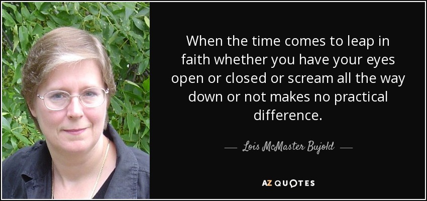 When the time comes to leap in faith whether you have your eyes open or closed or scream all the way down or not makes no practical difference. - Lois McMaster Bujold