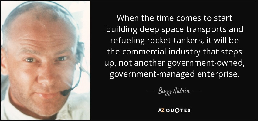 When the time comes to start building deep space transports and refueling rocket tankers, it will be the commercial industry that steps up, not another government-owned, government-managed enterprise. - Buzz Aldrin