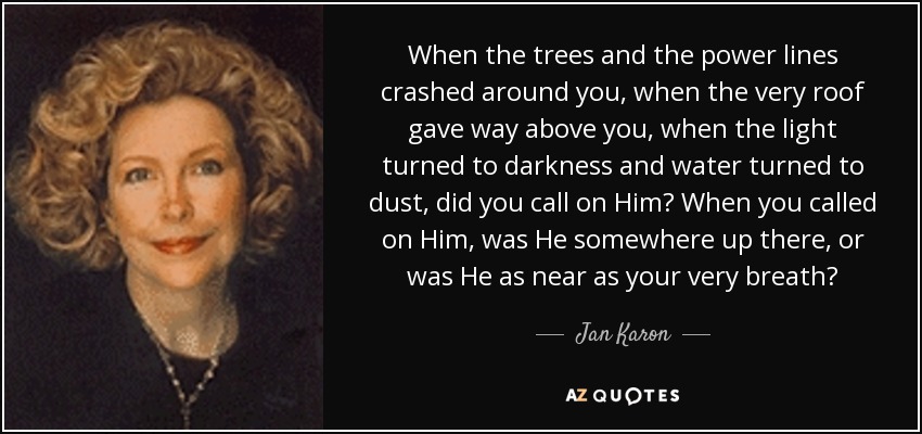 When the trees and the power lines crashed around you, when the very roof gave way above you, when the light turned to darkness and water turned to dust, did you call on Him? When you called on Him, was He somewhere up there, or was He as near as your very breath? - Jan Karon