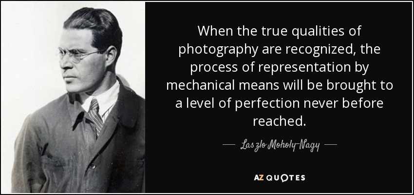 When the true qualities of photography are recognized, the process of representation by mechanical means will be brought to a level of perfection never before reached. - Laszlo Moholy-Nagy