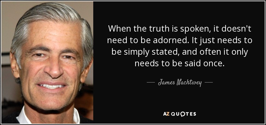 When the truth is spoken, it doesn't need to be adorned. It just needs to be simply stated, and often it only needs to be said once. - James Nachtwey
