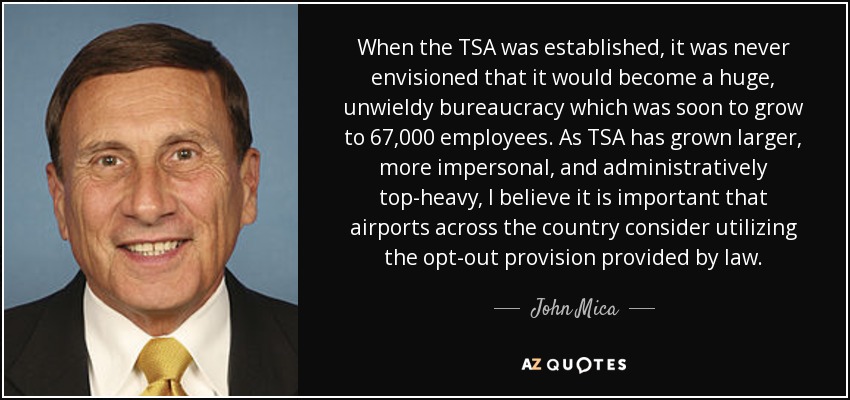 When the TSA was established, it was never envisioned that it would become a huge, unwieldy bureaucracy which was soon to grow to 67,000 employees. As TSA has grown larger, more impersonal, and administratively top-heavy, I believe it is important that airports across the country consider utilizing the opt-out provision provided by law. - John Mica