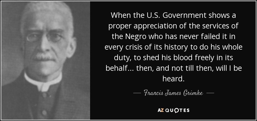 When the U.S. Government shows a proper appreciation of the services of the Negro who has never failed it in every crisis of its history to do his whole duty, to shed his blood freely in its behalf . . . then, and not till then, will I be heard. - Francis James Grimke