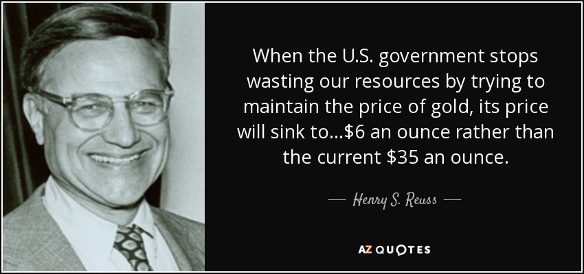 When the U.S. government stops wasting our resources by trying to maintain the price of gold, its price will sink to...$6 an ounce rather than the current $35 an ounce. - Henry S. Reuss