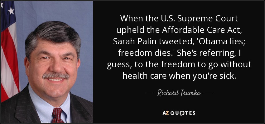 When the U.S. Supreme Court upheld the Affordable Care Act, Sarah Palin tweeted, 'Obama lies; freedom dies.' She's referring, I guess, to the freedom to go without health care when you're sick. - Richard Trumka