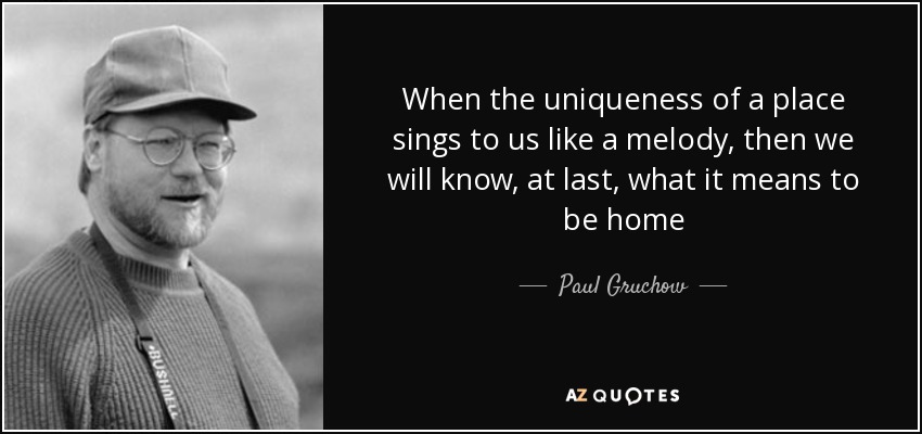 When the uniqueness of a place sings to us like a melody, then we will know, at last, what it means to be home - Paul Gruchow