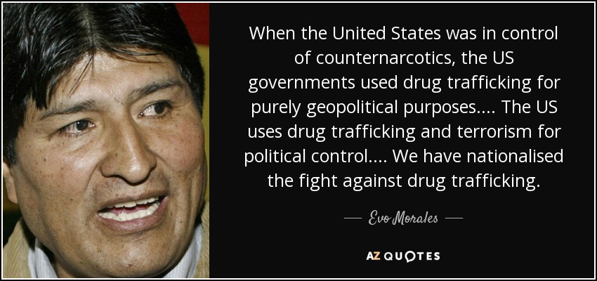 When the United States was in control of counternarcotics, the US governments used drug trafficking for purely geopolitical purposes .... The US uses drug trafficking and terrorism for political control .... We have nationalised the fight against drug trafficking. - Evo Morales