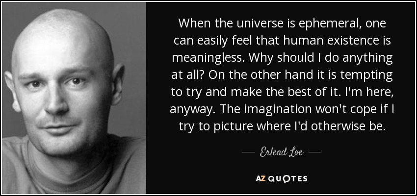 When the universe is ephemeral, one can easily feel that human existence is meaningless. Why should I do anything at all? On the other hand it is tempting to try and make the best of it. I'm here, anyway. The imagination won't cope if I try to picture where I'd otherwise be. - Erlend Loe