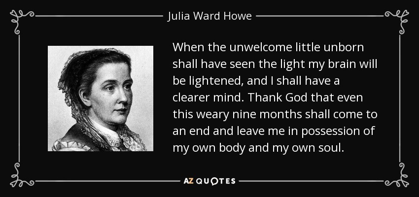 When the unwelcome little unborn shall have seen the light my brain will be lightened, and I shall have a clearer mind. Thank God that even this weary nine months shall come to an end and leave me in possession of my own body and my own soul. - Julia Ward Howe