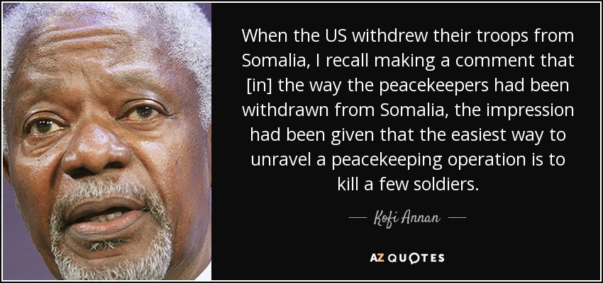 When the US withdrew their troops from Somalia, I recall making a comment that [in] the way the peacekeepers had been withdrawn from Somalia, the impression had been given that the easiest way to unravel a peacekeeping operation is to kill a few soldiers. - Kofi Annan