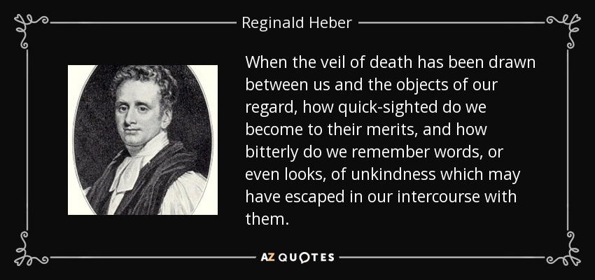 When the veil of death has been drawn between us and the objects of our regard, how quick-sighted do we become to their merits, and how bitterly do we remember words, or even looks, of unkindness which may have escaped in our intercourse with them. - Reginald Heber