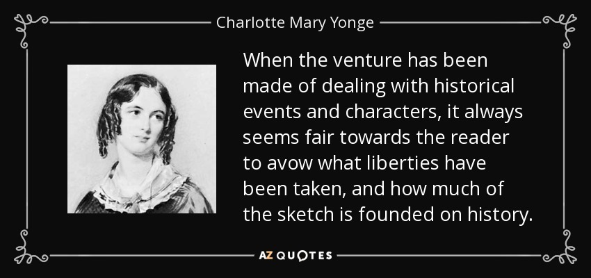 When the venture has been made of dealing with historical events and characters, it always seems fair towards the reader to avow what liberties have been taken, and how much of the sketch is founded on history. - Charlotte Mary Yonge