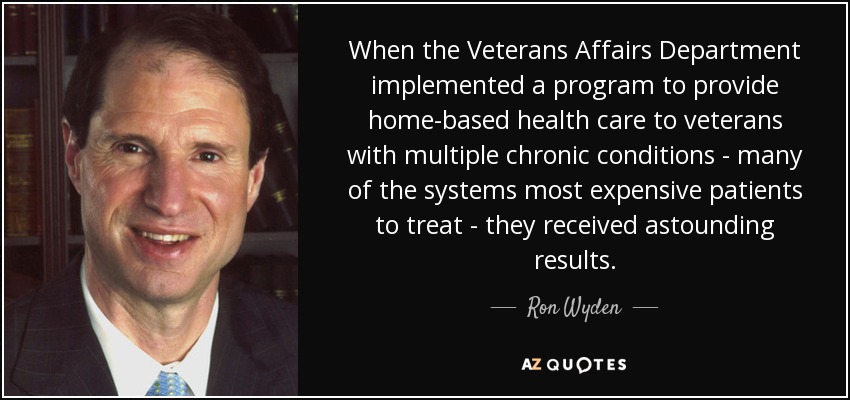When the Veterans Affairs Department implemented a program to provide home-based health care to veterans with multiple chronic conditions - many of the systems most expensive patients to treat - they received astounding results. - Ron Wyden