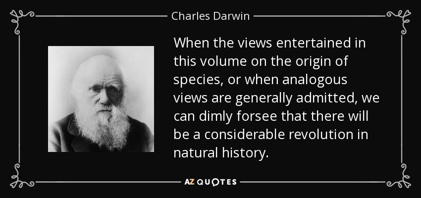When the views entertained in this volume on the origin of species, or when analogous views are generally admitted, we can dimly forsee that there will be a considerable revolution in natural history. - Charles Darwin